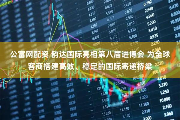 公富网配资 韵达国际亮相第八届进博会 为全球客商搭建高效、稳定的国际寄递桥梁