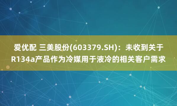 爱优配 三美股份(603379.SH)：未收到关于R134a产品作为冷媒用于液冷的相关客户需求