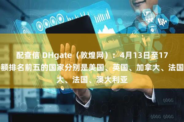 配查信 DHgate（敦煌网）：4月13日至17日平台交易额排名前五的国家分别是美国、英国、加拿大、法国、澳大利亚