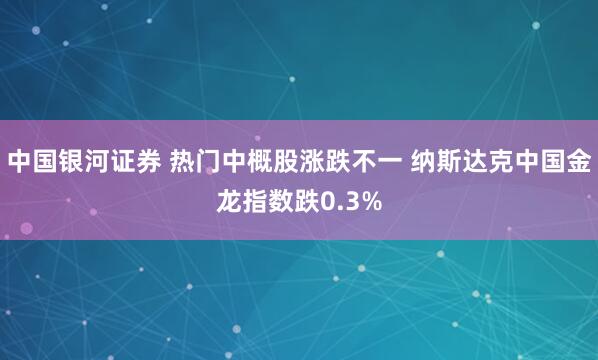 中国银河证券 热门中概股涨跌不一 纳斯达克中国金龙指数跌0.3%