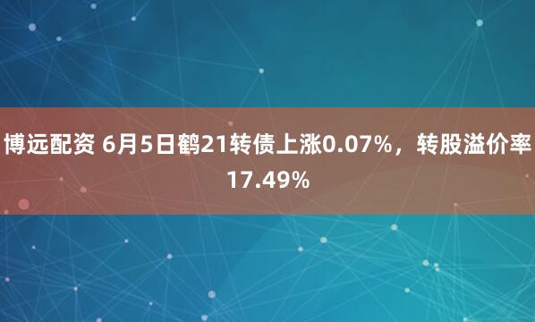 博远配资 6月5日鹤21转债上涨0.07%，转股溢价率17.49%