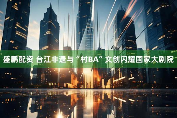 盛鹏配资 台江非遗与“村BA”文创闪耀国家大剧院