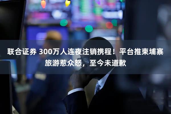 联合证券 300万人连夜注销携程！平台推柬埔寨旅游惹众怒，至今未道歉