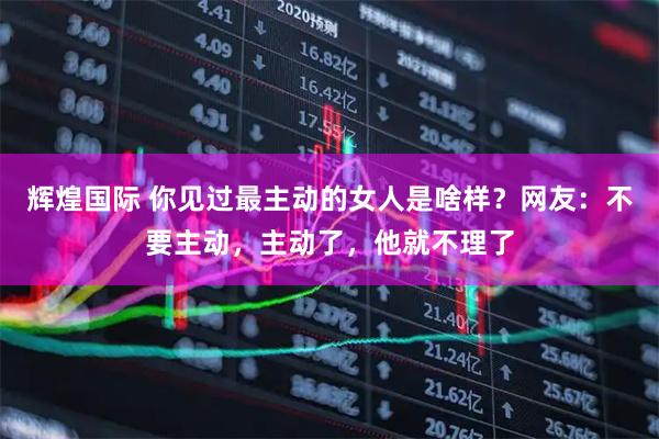 辉煌国际 你见过最主动的女人是啥样？网友：不要主动，主动了，他就不理了