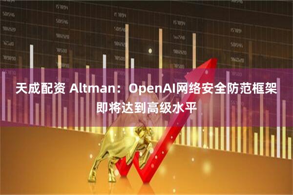 天成配资 Altman：OpenAI网络安全防范框架即将达到高级水平