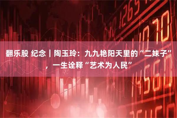 翻乐股 纪念｜陶玉玲：九九艳阳天里的“二妹子”，一生诠释“艺术为人民”