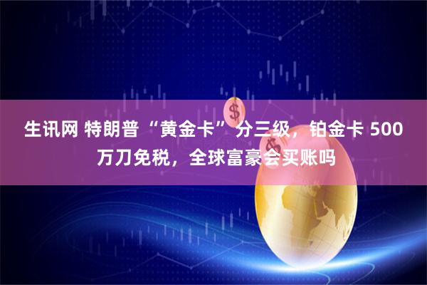 生讯网 特朗普 “黄金卡” 分三级，铂金卡 500 万刀免税，全球富豪会买账吗