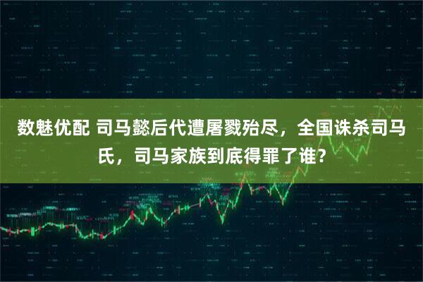 数魅优配 司马懿后代遭屠戮殆尽，全国诛杀司马氏，司马家族到底得罪了谁？