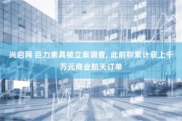 兴启网 巨力索具被立案调查, 此前称累计获上千万元商业航天订单